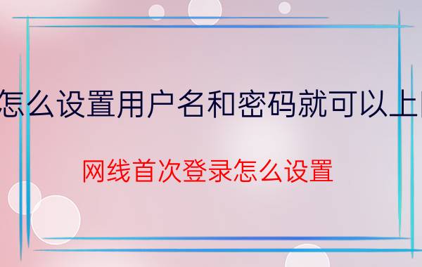 怎么设置用户名和密码就可以上网 网线首次登录怎么设置？